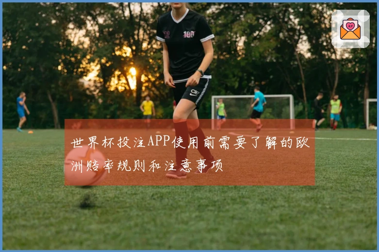 世界杯投注APP使用前需要了解的欧洲赔率规则和注意事项